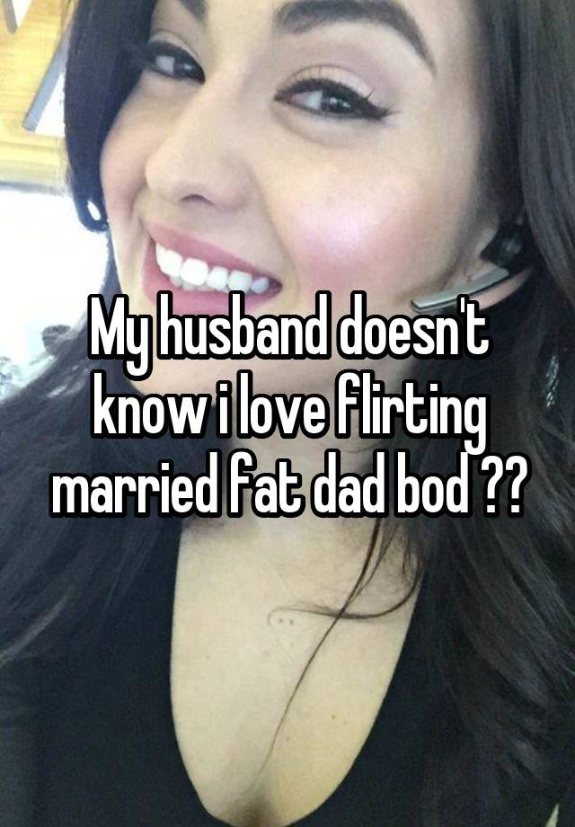 My husband doesn't know i love flirting married fat dad bod ??