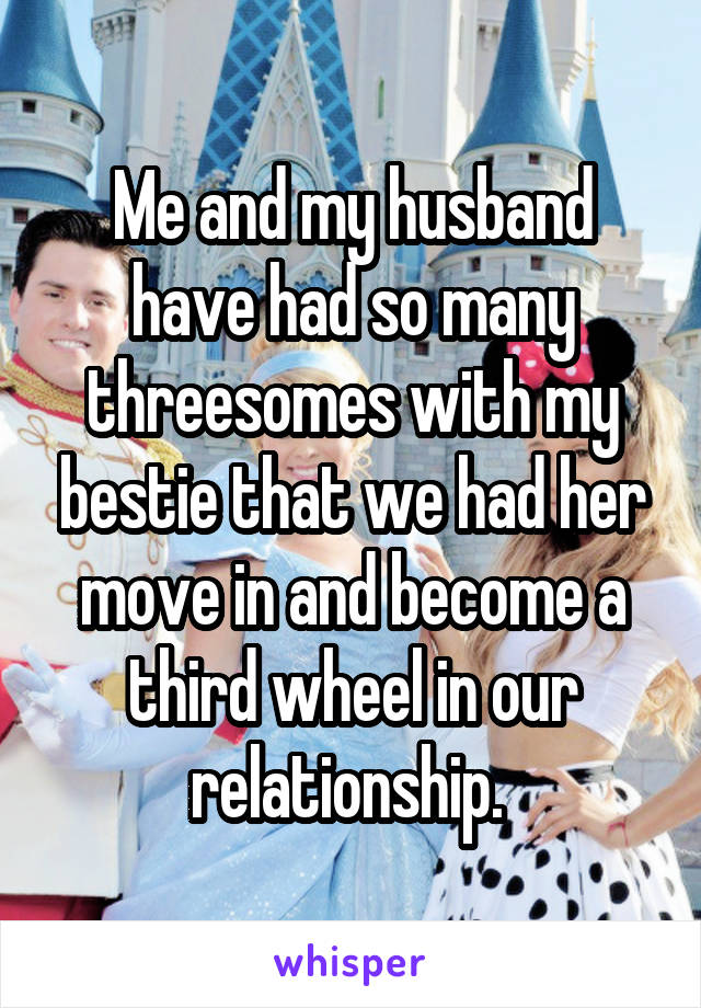 Me and my husband have had so many threesomes with my bestie that we had her move in and become a third wheel in our relationship. 