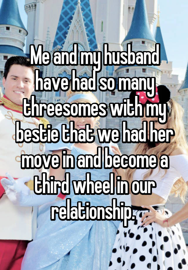 Me and my husband have had so many threesomes with my bestie that we had her move in and become a third wheel in our relationship. 