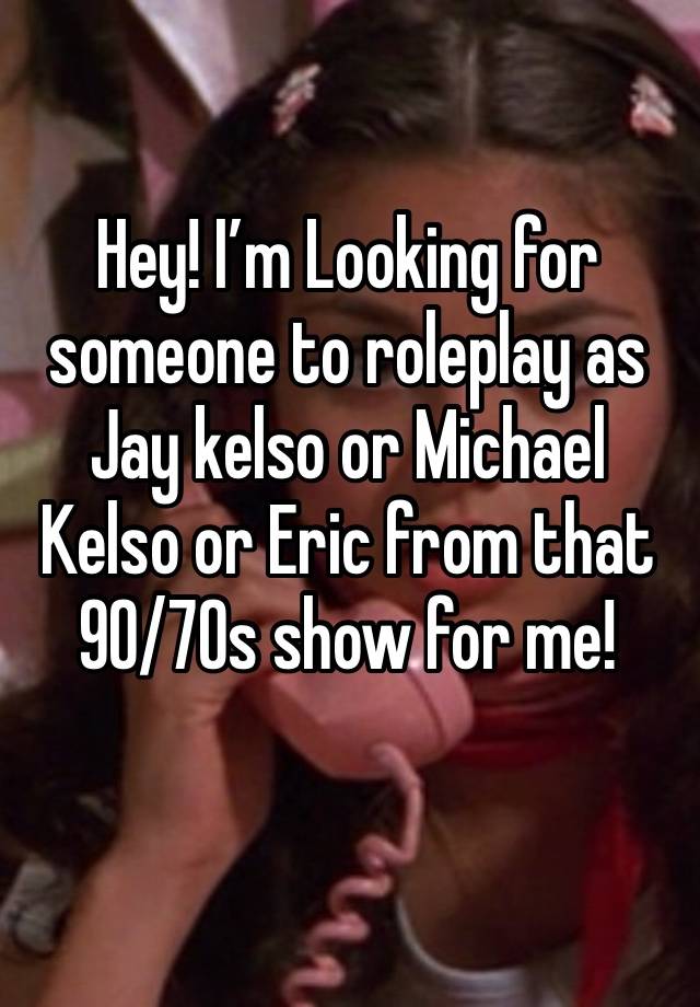 Hey! I’m Looking for someone to roleplay as Jay kelso or Michael Kelso or Eric from that 90/70s show for me!
