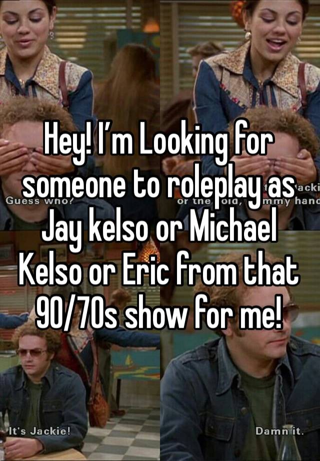 Hey! I’m Looking for someone to roleplay as Jay kelso or Michael Kelso or Eric from that 90/70s show for me!