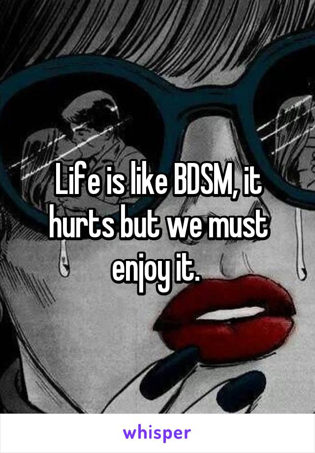 Life is like BDSM, it hurts but we must enjoy it. 