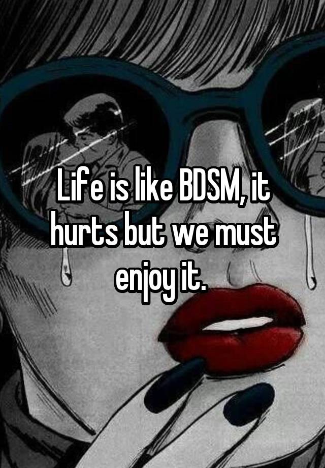 Life is like BDSM, it hurts but we must enjoy it. 