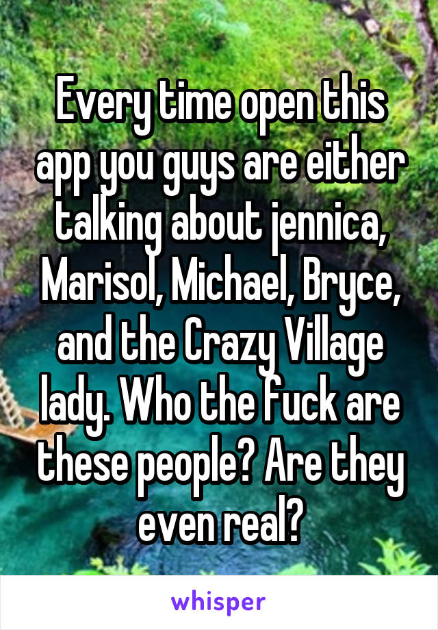 Every time open this app you guys are either talking about jennica, Marisol, Michael, Bryce, and the Crazy Village lady. Who the fuck are these people? Are they even real?