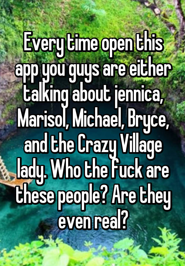 Every time open this app you guys are either talking about jennica, Marisol, Michael, Bryce, and the Crazy Village lady. Who the fuck are these people? Are they even real?