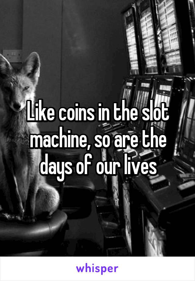 Like coins in the slot machine, so are the days of our lives