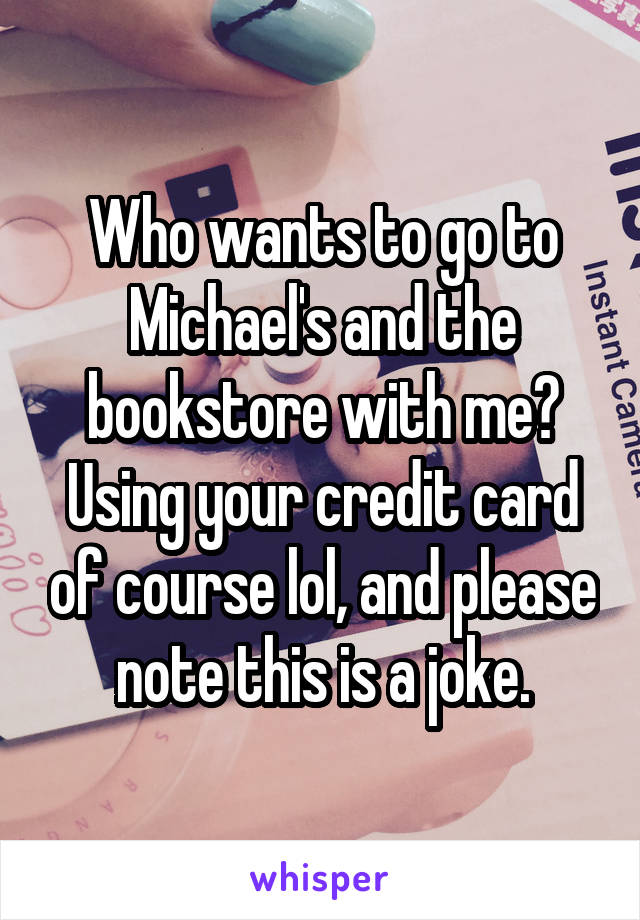 Who wants to go to Michael's and the bookstore with me? Using your credit card of course lol, and please note this is a joke.