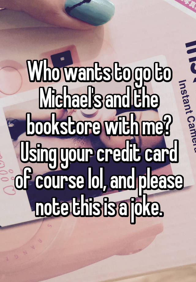 Who wants to go to Michael's and the bookstore with me? Using your credit card of course lol, and please note this is a joke.