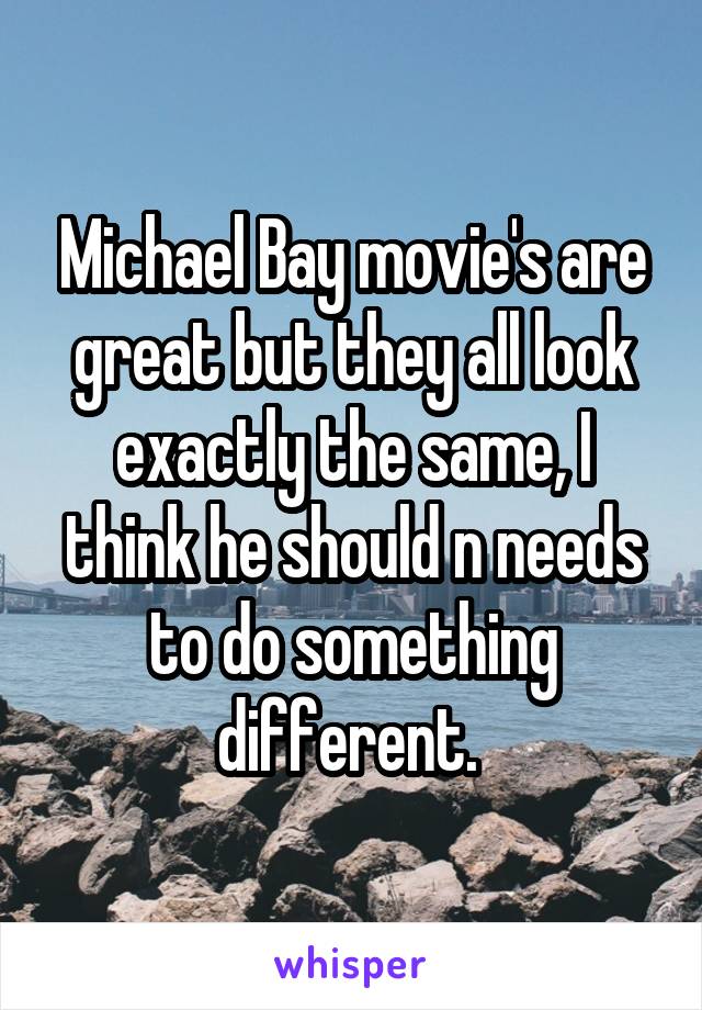 Michael Bay movie's are great but they all look exactly the same, I think he should n needs to do something different. 