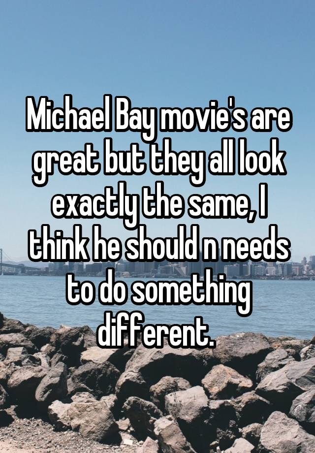 Michael Bay movie's are great but they all look exactly the same, I think he should n needs to do something different. 