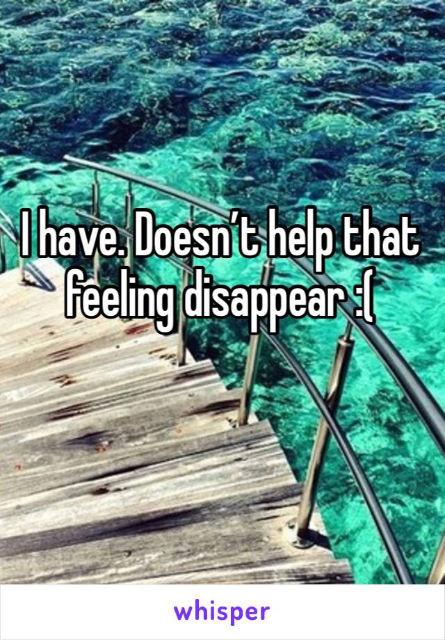 I have. Doesn’t help that feeling disappear :(