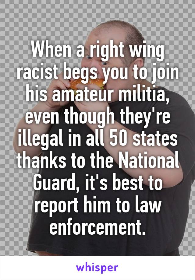 When a right wing racist begs you to join his amateur militia, even though they're illegal in all 50 states thanks to the National Guard, it's best to report him to law enforcement.