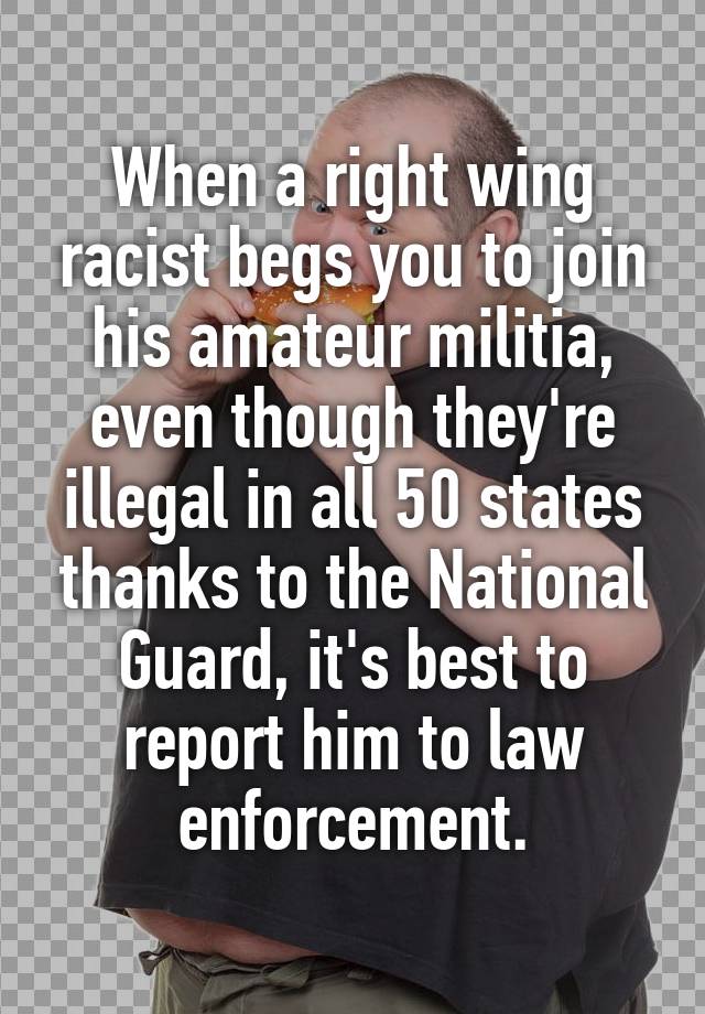When a right wing racist begs you to join his amateur militia, even though they're illegal in all 50 states thanks to the National Guard, it's best to report him to law enforcement.