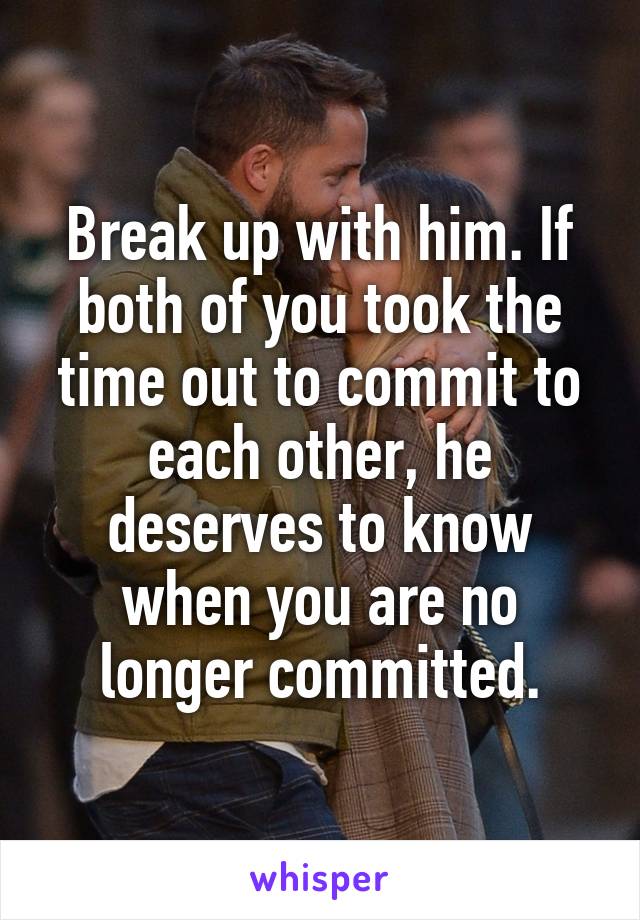 Break up with him. If both of you took the time out to commit to each other, he deserves to know when you are no longer committed.