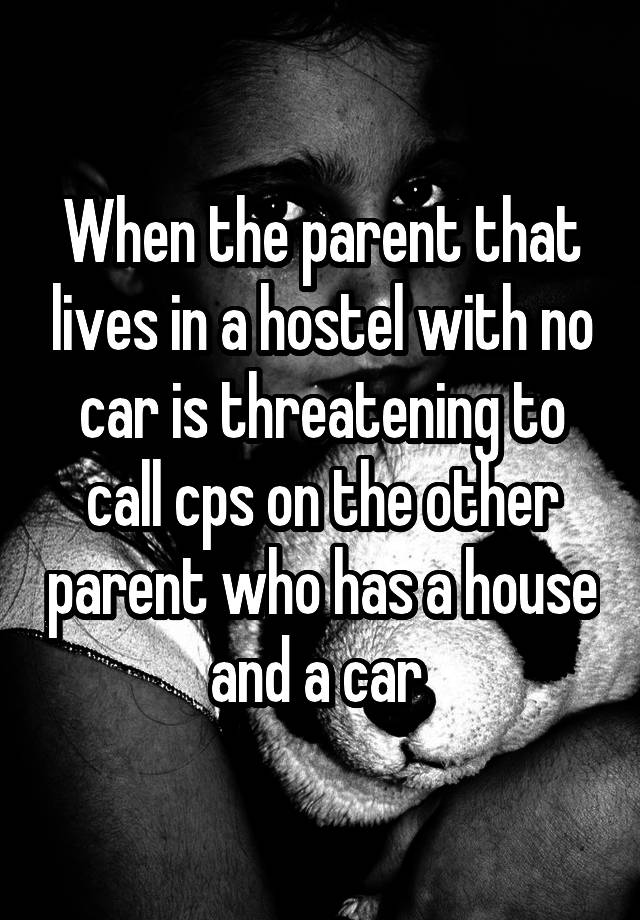 When the parent that lives in a hostel with no car is threatening to call cps on the other parent who has a house and a car 