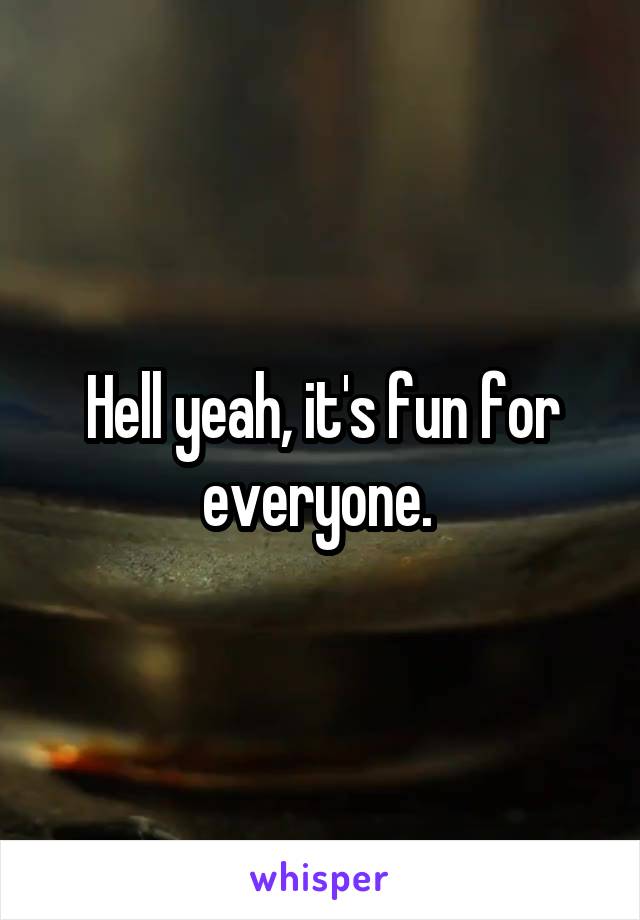 Hell yeah, it's fun for everyone. 