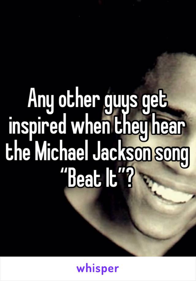 Any other guys get inspired when they hear the Michael Jackson song “Beat It”?