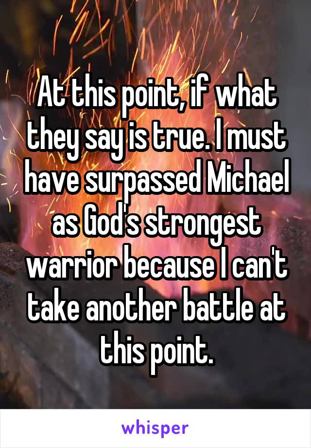 At this point, if what they say is true. I must have surpassed Michael as God's strongest warrior because I can't take another battle at this point.