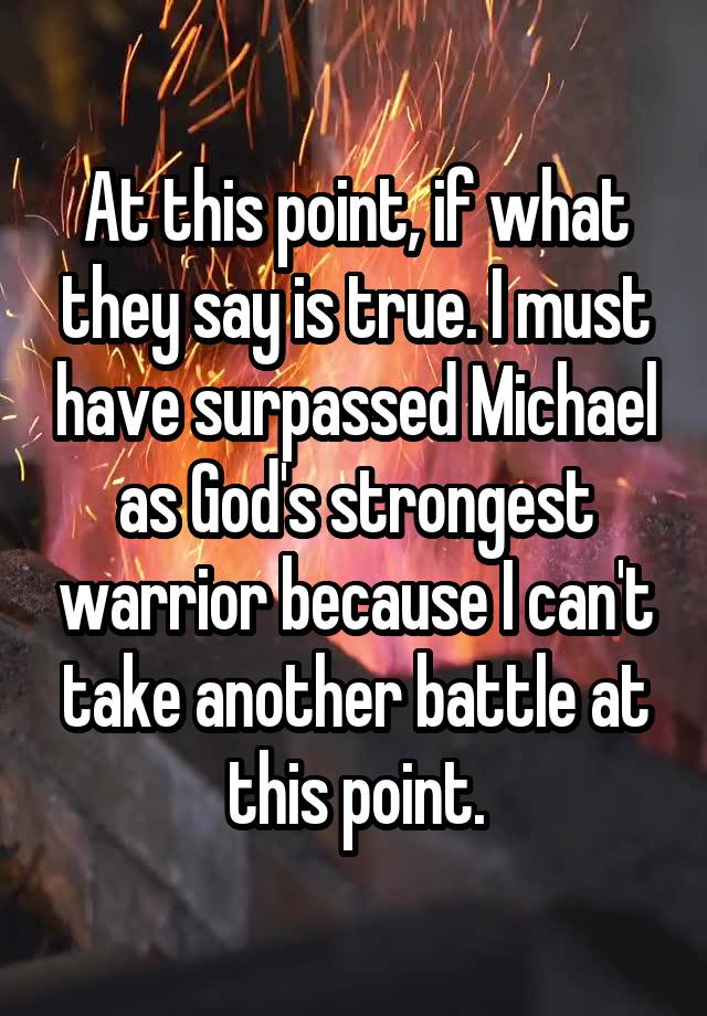 At this point, if what they say is true. I must have surpassed Michael as God's strongest warrior because I can't take another battle at this point.