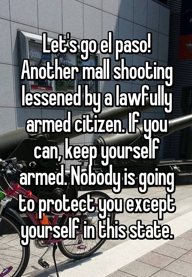 Let's go el paso! Another mall shooting lessened by a lawfully armed citizen. If you can, keep yourself armed. Nobody is going to protect you except yourself in this state.