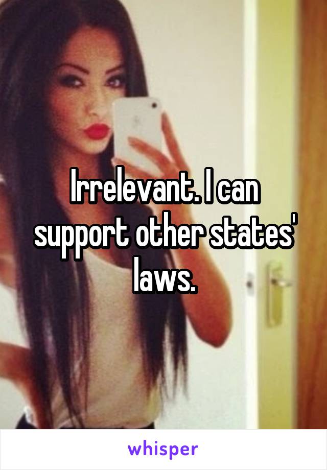 Irrelevant. I can support other states' laws.