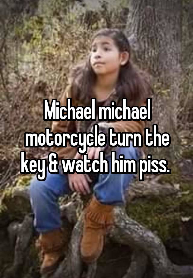 Michael michael motorcycle turn the key & watch him piss. 