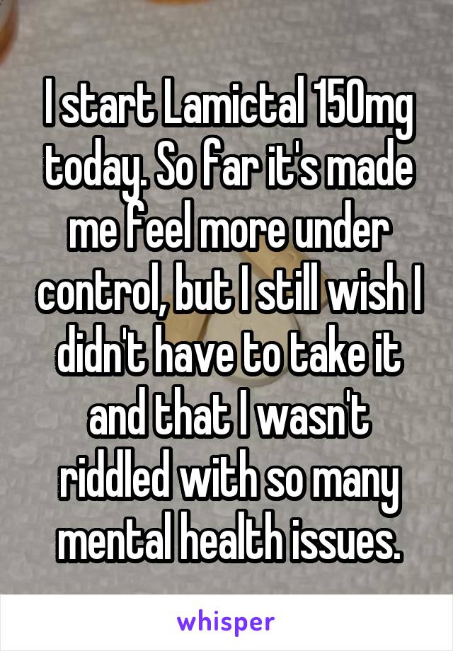 I start Lamictal 150mg today. So far it's made me feel more under control, but I still wish I didn't have to take it and that I wasn't riddled with so many mental health issues.