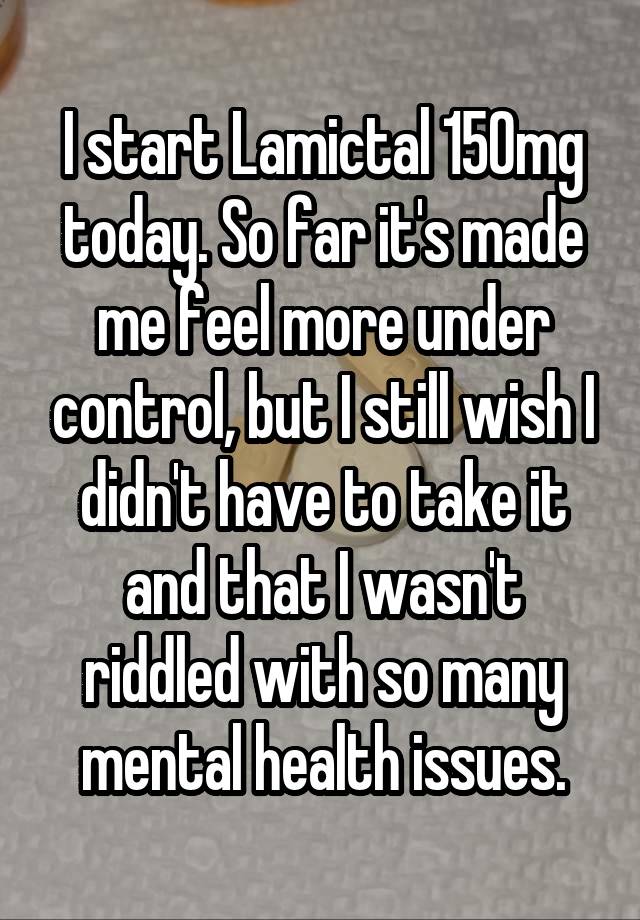 I start Lamictal 150mg today. So far it's made me feel more under control, but I still wish I didn't have to take it and that I wasn't riddled with so many mental health issues.