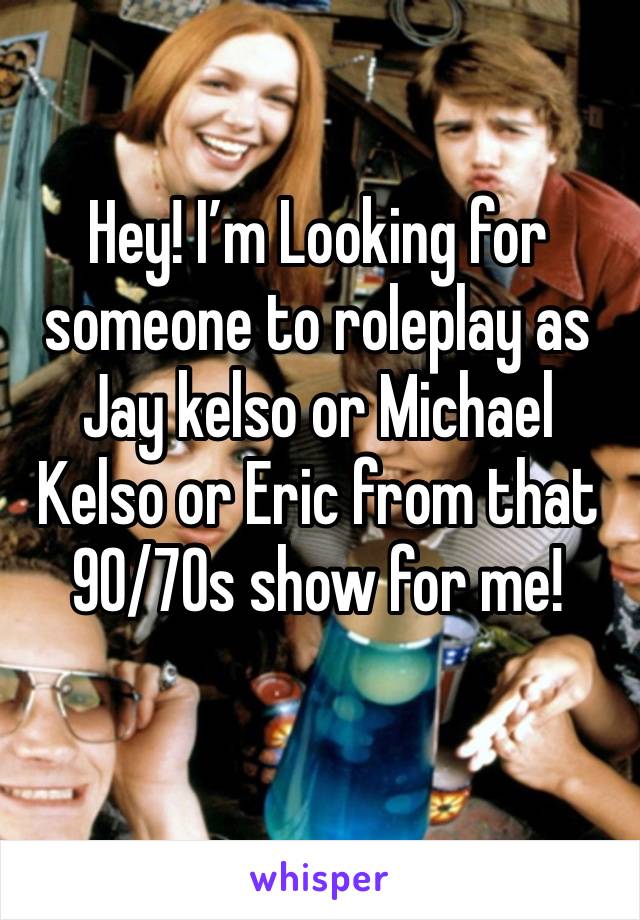 Hey! I’m Looking for someone to roleplay as Jay kelso or Michael Kelso or Eric from that 90/70s show for me!
