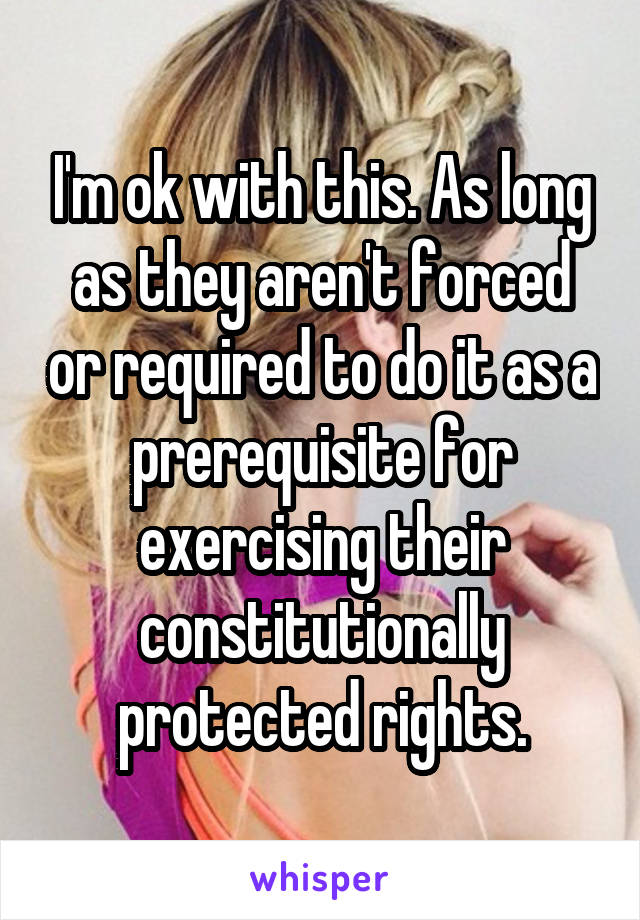 I'm ok with this. As long as they aren't forced or required to do it as a prerequisite for exercising their constitutionally protected rights.