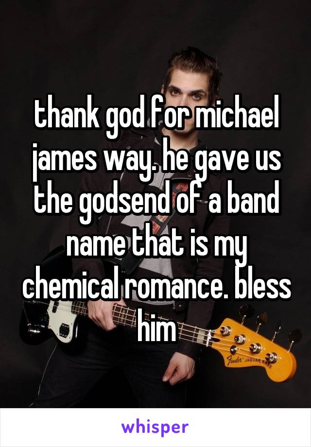 thank god for michael james way. he gave us the godsend of a band name that is my chemical romance. bless him