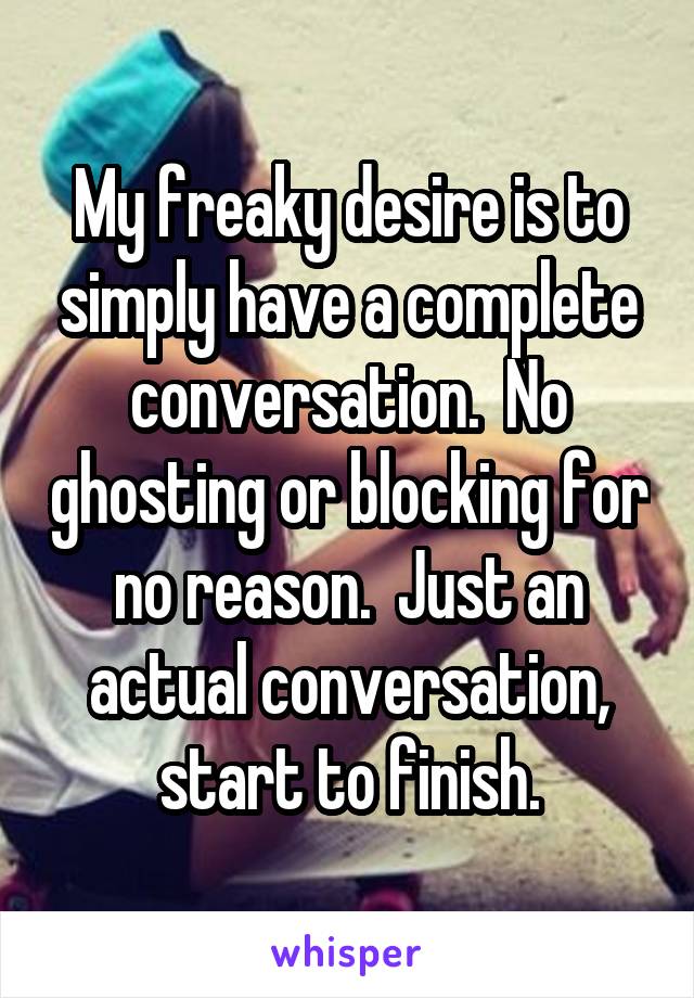 My freaky desire is to simply have a complete conversation.  No ghosting or blocking for no reason.  Just an actual conversation, start to finish.