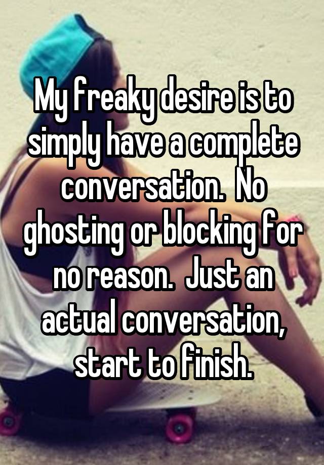 My freaky desire is to simply have a complete conversation.  No ghosting or blocking for no reason.  Just an actual conversation, start to finish.