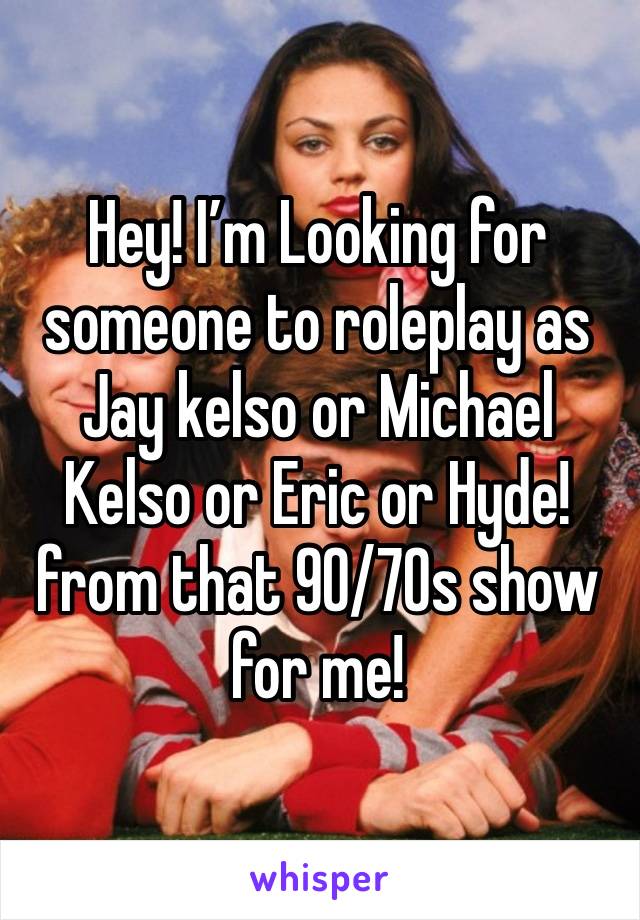 Hey! I’m Looking for someone to roleplay as Jay kelso or Michael Kelso or Eric or Hyde! from that 90/70s show for me!