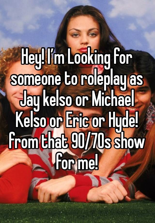 Hey! I’m Looking for someone to roleplay as Jay kelso or Michael Kelso or Eric or Hyde! from that 90/70s show for me!