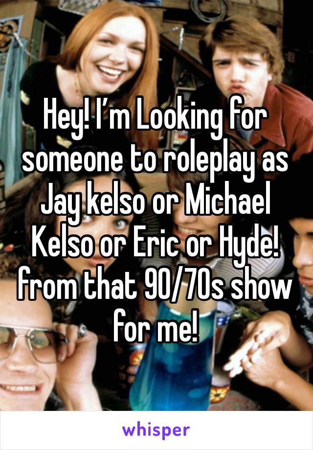 Hey! I’m Looking for someone to roleplay as Jay kelso or Michael Kelso or Eric or Hyde! from that 90/70s show for me!