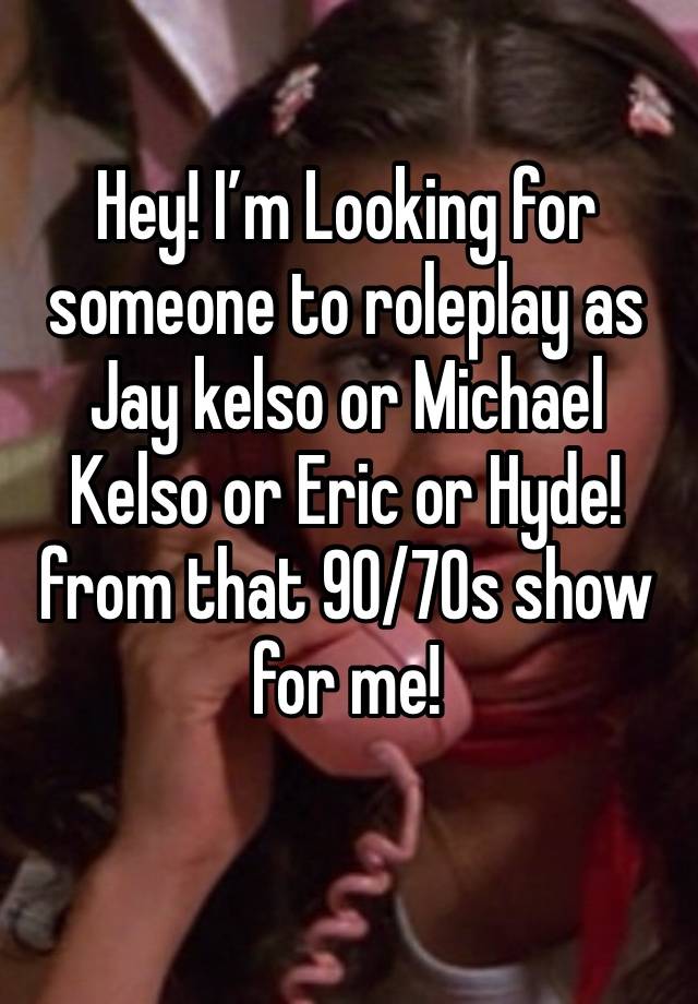 Hey! I’m Looking for someone to roleplay as Jay kelso or Michael Kelso or Eric or Hyde! from that 90/70s show for me!
