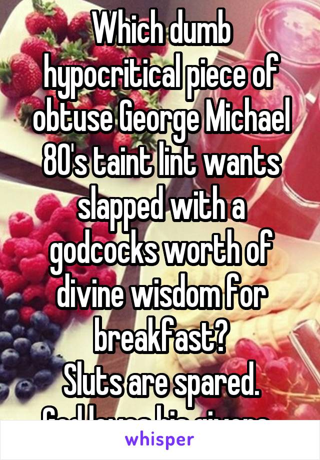 Which dumb hypocritical piece of obtuse George Michael 80's taint lint wants slapped with a godcocks worth of divine wisdom for breakfast?
Sluts are spared.
God loves his givers. 