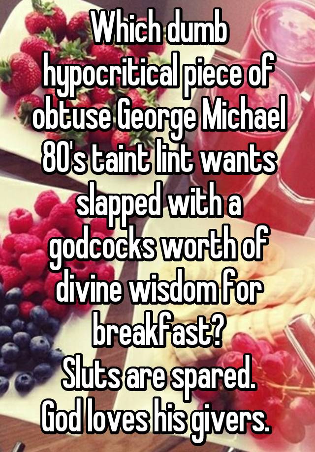 Which dumb hypocritical piece of obtuse George Michael 80's taint lint wants slapped with a godcocks worth of divine wisdom for breakfast?
Sluts are spared.
God loves his givers. 