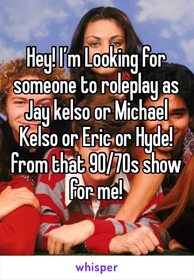 Hey! I’m Looking for someone to roleplay as Jay kelso or Michael Kelso or Eric or Hyde! from that 90/70s show for me!
