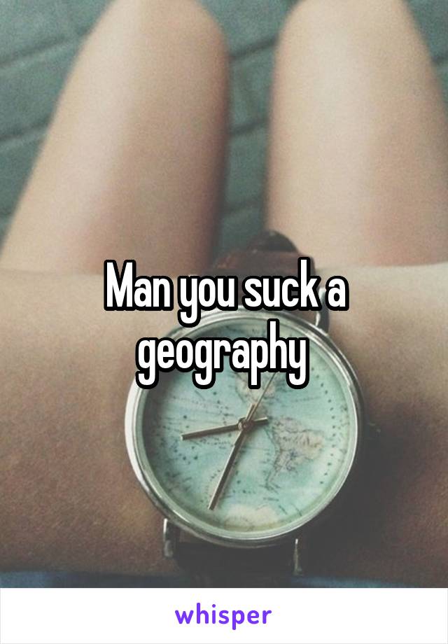 Man you suck a geography 