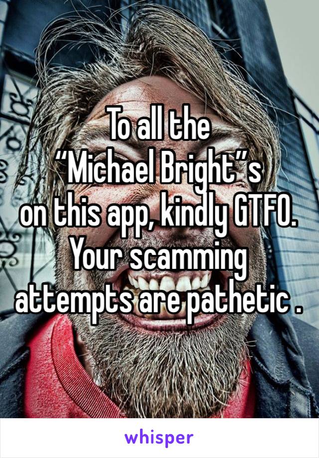 To all the 
“Michael Bright”s 
on this app, kindly GTFO. Your scamming attempts are pathetic .