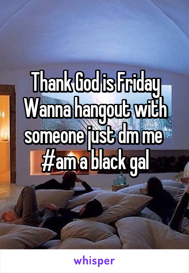 Thank God is Friday
Wanna hangout with someone just dm me 
#am a black gal
