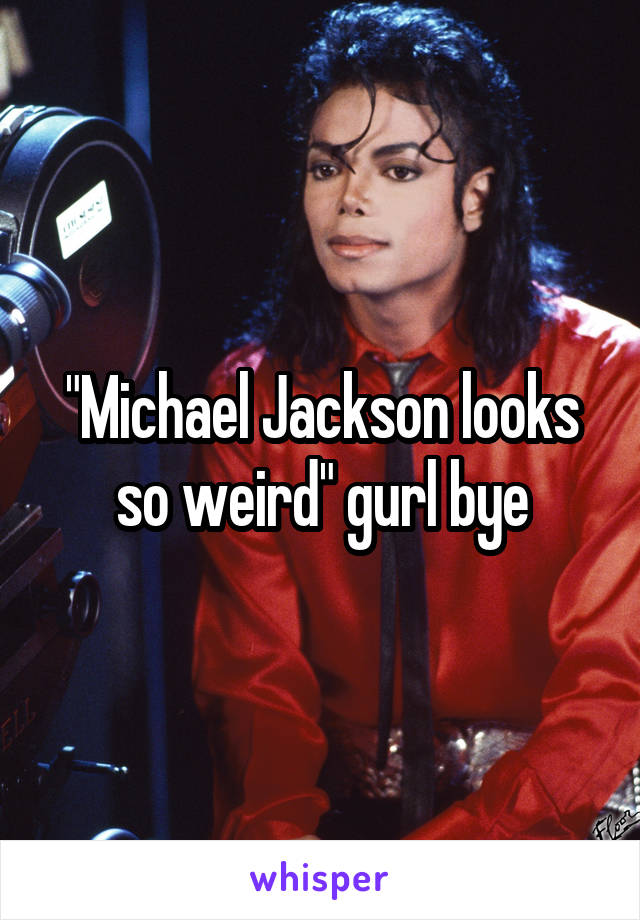 "Michael Jackson looks so weird" gurl bye