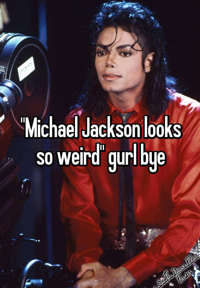 "Michael Jackson looks so weird" gurl bye