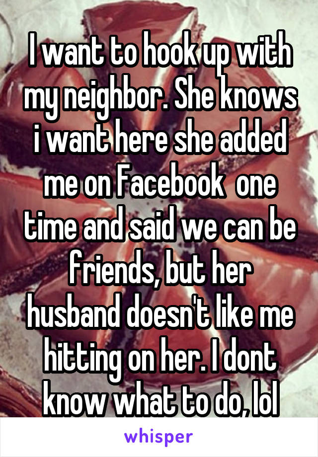 I want to hook up with my neighbor. She knows i want here she added me on Facebook  one time and said we can be friends, but her husband doesn't like me hitting on her. I dont know what to do, lol