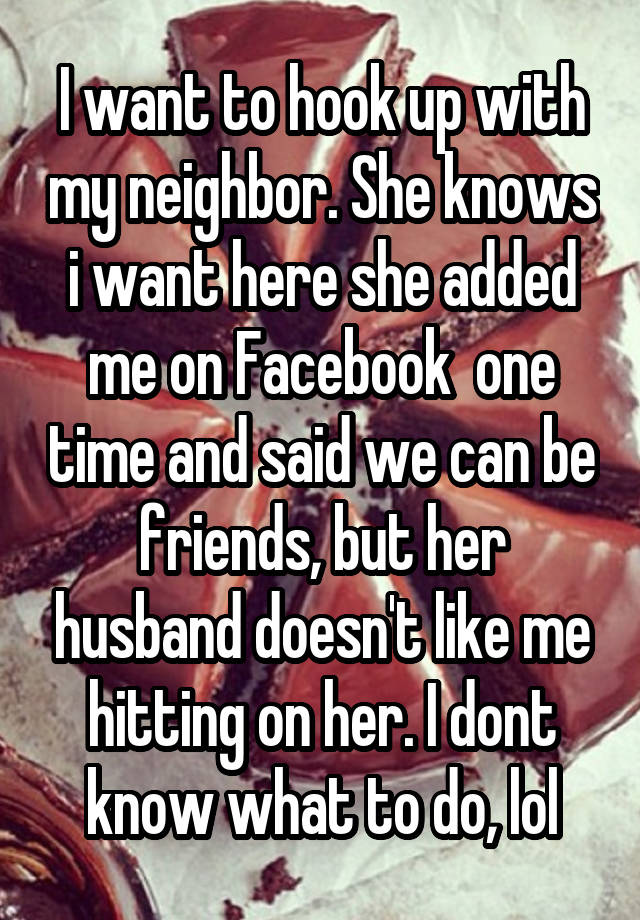 I want to hook up with my neighbor. She knows i want here she added me on Facebook  one time and said we can be friends, but her husband doesn't like me hitting on her. I dont know what to do, lol