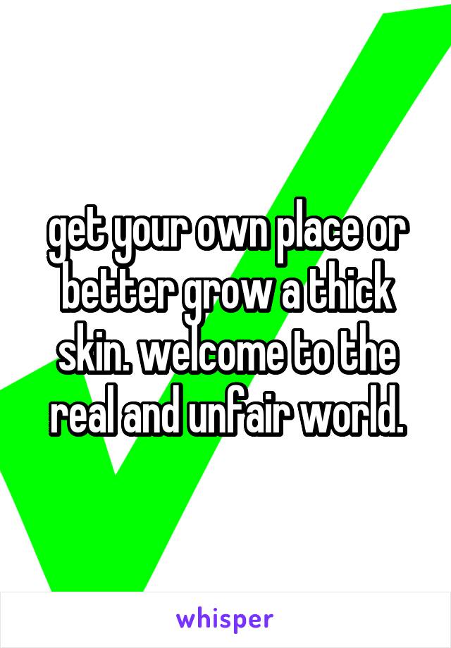 get your own place or better grow a thick skin. welcome to the real and unfair world.