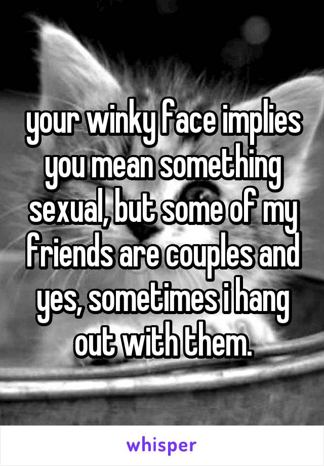 your winky face implies you mean something sexual, but some of my friends are couples and yes, sometimes i hang out with them.