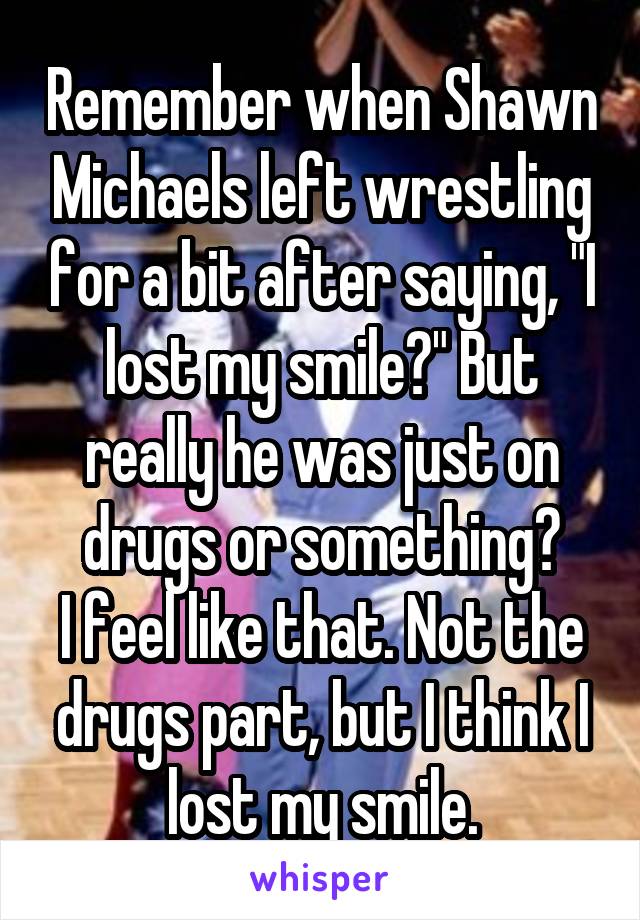 Remember when Shawn Michaels left wrestling for a bit after saying, "I lost my smile?" But really he was just on drugs or something?
I feel like that. Not the drugs part, but I think I lost my smile.